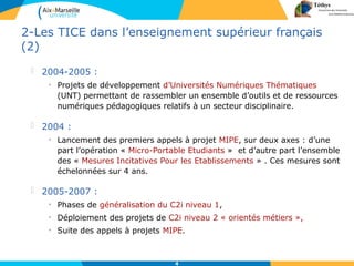 4
2-Les TICE dans l’enseignement supérieur français
(2)
 2004-2005 :
• Projets de développement d’Universités Numériques Thématiques
(UNT) permettant de rassembler un ensemble d’outils et de ressources
numériques pédagogiques relatifs à un secteur disciplinaire.
 2004 :
• Lancement des premiers appels à projet MIPE, sur deux axes : d’une
part l’opération « Micro-Portable Etudiants » et d’autre part l’ensemble
des « Mesures Incitatives Pour les Etablissements » . Ces mesures sont
échelonnées sur 4 ans.
 2005-2007 :
• Phases de généralisation du C2i niveau 1,
• Déploiement des projets de C2i niveau 2 « orientés métiers »,
• Suite des appels à projets MIPE.
 