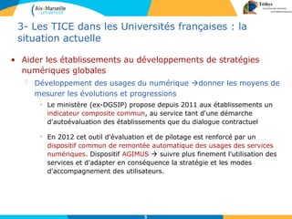 5
3- Les TICE dans les Universités françaises : la
situation actuelle
• Aider les établissements au développements de stratégies
numériques globales
 Développement des usages du numérique donner les moyens de
mesurer les évolutions et progressions
• Le ministère (ex-DGSIP) propose depuis 2011 aux établissements un
indicateur composite commun, au service tant d'une démarche
d'autoévaluation des établissements que du dialogue contractuel
• En 2012 cet outil d'évaluation et de pilotage est renforcé par un
dispositif commun de remontée automatique des usages des services
numériques. Dispositif AGIMUS  suivre plus finement l'utilisation des
services et d'adapter en conséquence la stratégie et les modes
d'accompagnement des utilisateurs.
 