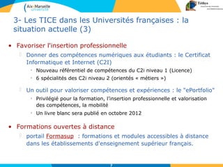 7
3- Les TICE dans les Universités françaises : la
situation actuelle (3)
• Favoriser l'insertion professionnelle
 Donner des compétences numériques aux étudiants : le Certificat
Informatique et Internet (C2I)
• Nouveau référentiel de compétences du C2i niveau 1 (Licence)
• 6 spécialités des C2i niveau 2 (orientés « métiers »)
 Un outil pour valoriser compétences et expériences : le "ePortfolio"
• Privilégié pour la formation, l’insertion professionnelle et valorisation
des compétences, la mobilité
• Un livre blanc sera publié en octobre 2012
• Formations ouvertes à distance
 portail Formasup : formations et modules accessibles à distance
dans les établissements d'enseignement supérieur français.
 