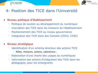 8
4- Position des TICE dans l’Université
• Niveau politique d’établissement
 Politique de soutien au développement du numérique
 Inscription des TICE dans les missions de l’établissement
 Positionnement des TICE au niveau gouvernance
 Intégration des TICE dans des Conseils (CEVU, COSI)
• Niveau stratégique
 Identification d’un schéma directeur des actions TICE
• Rôles, missions, actions, calendriers…
 Elaboration d’une charte des usages du numériques
 Valorisation des actions d’intégration des TICE dans les
pédagogies, pour les enseignants
 