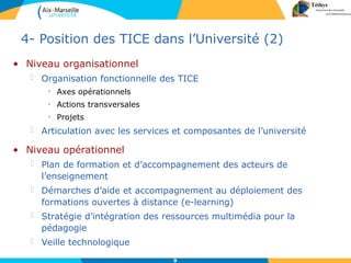 9
• Niveau organisationnel
 Organisation fonctionnelle des TICE
• Axes opérationnels
• Actions transversales
• Projets
 Articulation avec les services et composantes de l’université
4- Position des TICE dans l’Université (2)
• Niveau opérationnel
 Plan de formation et d’accompagnement des acteurs de
l’enseignement
 Démarches d’aide et accompagnement au déploiement des
formations ouvertes à distance (e-learning)
 Stratégie d’intégration des ressources multimédia pour la
pédagogie
 Veille technologique
 