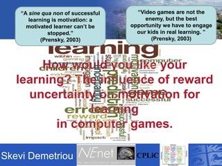 “Video games are not the enemy, but the best opportunity we have to engage our kids in real learning. ” (Prensky, 2003) “A sine qua non of successful learning is motivation: a motivated learner can’t be stopped.” (Prensky, 2003) How would you like your learning? The influence of reward uncertainty on motivation for learningin computer games. SkeviDemetriou CPLiC 