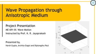 Wave Propagation through
Anisotropic Medium
Project Presentation
ME 691-IX: Wave Motion
Instructed by Prof. K. R. Jayaprakash
Presented by,
Harsh Gupta, Archita Gogoi and Diptangshu Paul
 