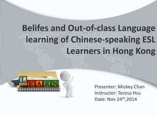 Belifes and Out-of-class Language 
learning of Chinese-speaking ESL 
Learners in Hong Kong 
Presenter: Mickey Chan 
Instructor: Teresa Hsu 
Date: Nov 24th,2014 
 