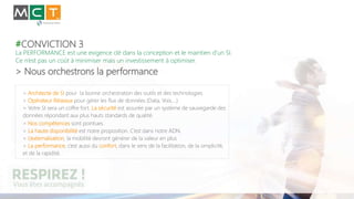 #CONVICTION 3
La PERFORMANCE est une exigence clé dans la conception et le maintien d’un SI.
Ce n’est pas un coût à minimiser mais un investissement à optimiser.
> Nous orchestrons la performance
> Architecte de SI pour la bonne orchestration des outils et des technologies
> Opérateur Réseaux pour gérer les flux de données (Data, Voix,…)
> Votre SI sera un coffre fort. La sécurité est assurée par un système de sauvegarde des
données répondant aux plus hauts standards de qualité.
> Nos compétences sont pointues.
> La haute disponibilité est notre proposition. C’est dans notre ADN.
> L’externalisation, la mobilité devront générer de la valeur en plus
> La performance, c’est aussi du confort, dans le sens de la facilitation, de la simplicité,
et de la rapidité.
 