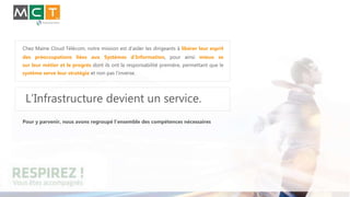 Chez Maine Cloud Télécom, notre mission est d’aider les dirigeants à libérer leur esprit
des préoccupations liées aux Systèmes d’Information, pour ainsi mieux se
sur leur métier et le progrès dont ils ont la responsabilité première, permettant que le
système serve leur stratégie et non pas l’inverse.
L’Infrastructure devient un service.
Pour y parvenir, nous avons regroupé l’ensemble des compétences nécessaires
 
