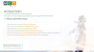 #CONVICTION 1
L'UTILISATEUR doit être notre boussole,
tant dans la mise en place que dans le suivi du système d’information
> Nous sommes vous
> Notre mettons en avant le Parcours Utilisateur.
> Nous avons la culture de la Délégation de Service.
> Nous pensons à vos besoins, dans votre intérêt.
> Nous avons choisi de délivrer un Haut Niveau de Service.
> Nous nous imposons la proximité géographique pour faciliter le relation quotidienne.
> Nos hommes sont passionnés. C’est leur moteur et leur motivation.
 