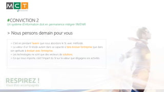 #CONVICTION 2
Un système d’information doit en permanence intégrer l’AVENIR
> Nous pensons demain pour vous
> C’est en pendant l’avenir que nous abordons le SI, avec méthode.
> La valeur d’un SI réside autant dans sa capacité à faire évoluer l’entreprise que dans
son aptitude à évoluer avec l’entreprise.
> Les technologies ne sont que des vecteurs de solutions.
> Ce qui nous importe, c’est l’impact du SI sur la valeur que dégagera vos activités.
 