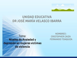 UNIDAD EDUCATIVA
DR JOSÉ MARÍA VELASCO IBARRA
Tema:
Niveles de Ansiedad y
depresión en mujeres victimas
de violencia
NOMBRES :
CRISTOPHER CAIZA
FERNANDO TOAQUIZA
 