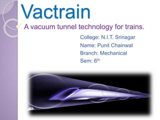 Vactrain
A vacuum tunnel technology for trains.
College: N.I.T. Srinagar
Name: Punit Chainwal
Branch: Mechanical
Sem: 6th
 
