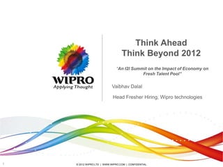 Think Ahead
                                  Think Beyond 2012
                              “An I2I Summit on the Impact of Economy on
                                          Fresh Talent Pool”

                           Vaibhav Dalal

                            Head Fresher Hiring, Wipro technologies




1   © 2012 WIPRO LTD | WWW.WIPRO.COM | CONFIDENTIAL
 