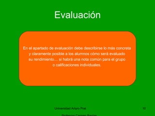 Evaluación Universidad Arturo Prat  Profesora Carmen Barrias En el apartado de evaluación debe describirse lo más concreta  y claramente posible a los alumnos cómo será evaluado  su rendimiento… si habrá una nota común para el grupo  o calificaciones individuales.  