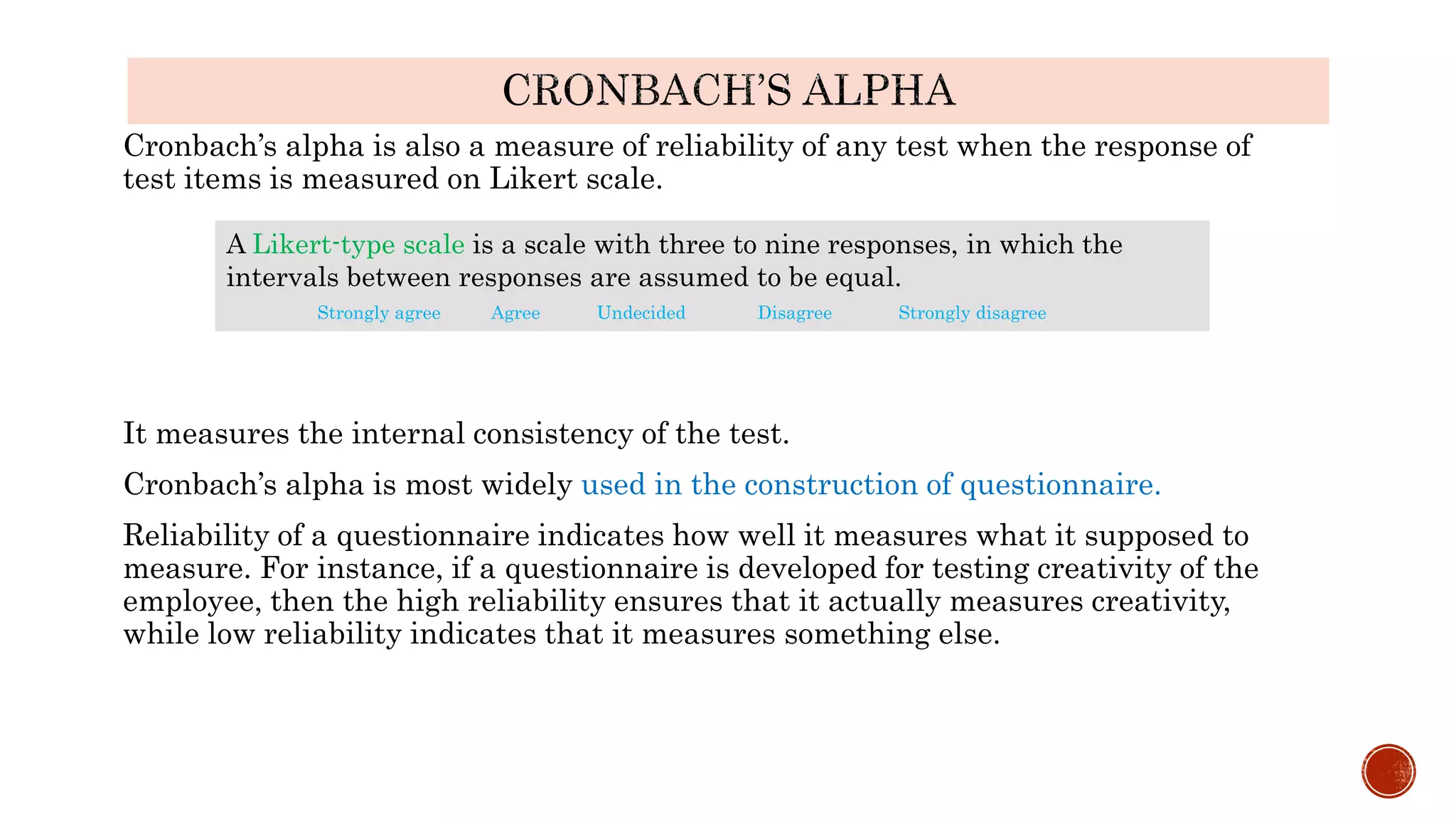 Cronbach’s alpha is also a measure of reliability of any test when the response of
test items is measured on Likert scale.
It measures the internal consistency of the test.
Cronbach’s alpha is most widely used in the construction of questionnaire.
Reliability of a questionnaire indicates how well it measures what it supposed to
measure. For instance, if a questionnaire is developed for testing creativity of the
employee, then the high reliability ensures that it actually measures creativity,
while low reliability indicates that it measures something else.
A Likert-type scale is a scale with three to nine responses, in which the
intervals between responses are assumed to be equal.
Strongly agree Agree Undecided Disagree Strongly disagree
 