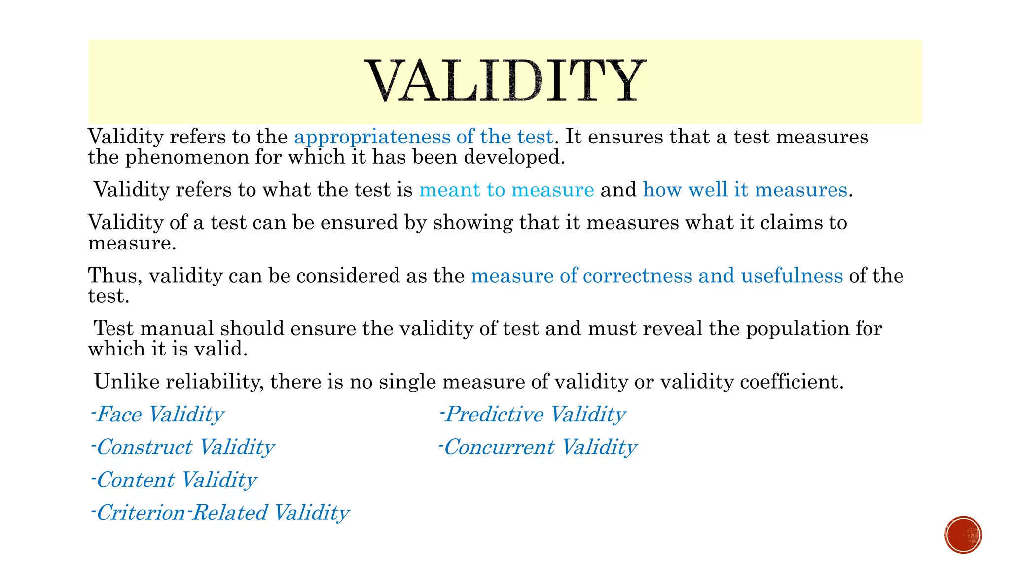 Validity refers to the appropriateness of the test. It ensures that a test measures
the phenomenon for which it has been developed.
Validity refers to what the test is meant to measure and how well it measures.
Validity of a test can be ensured by showing that it measures what it claims to
measure.
Thus, validity can be considered as the measure of correctness and usefulness of the
test.
Test manual should ensure the validity of test and must reveal the population for
which it is valid.
Unlike reliability, there is no single measure of validity or validity coefficient.
-Face Validity -Predictive Validity
-Construct Validity -Concurrent Validity
-Content Validity
-Criterion-Related Validity
 