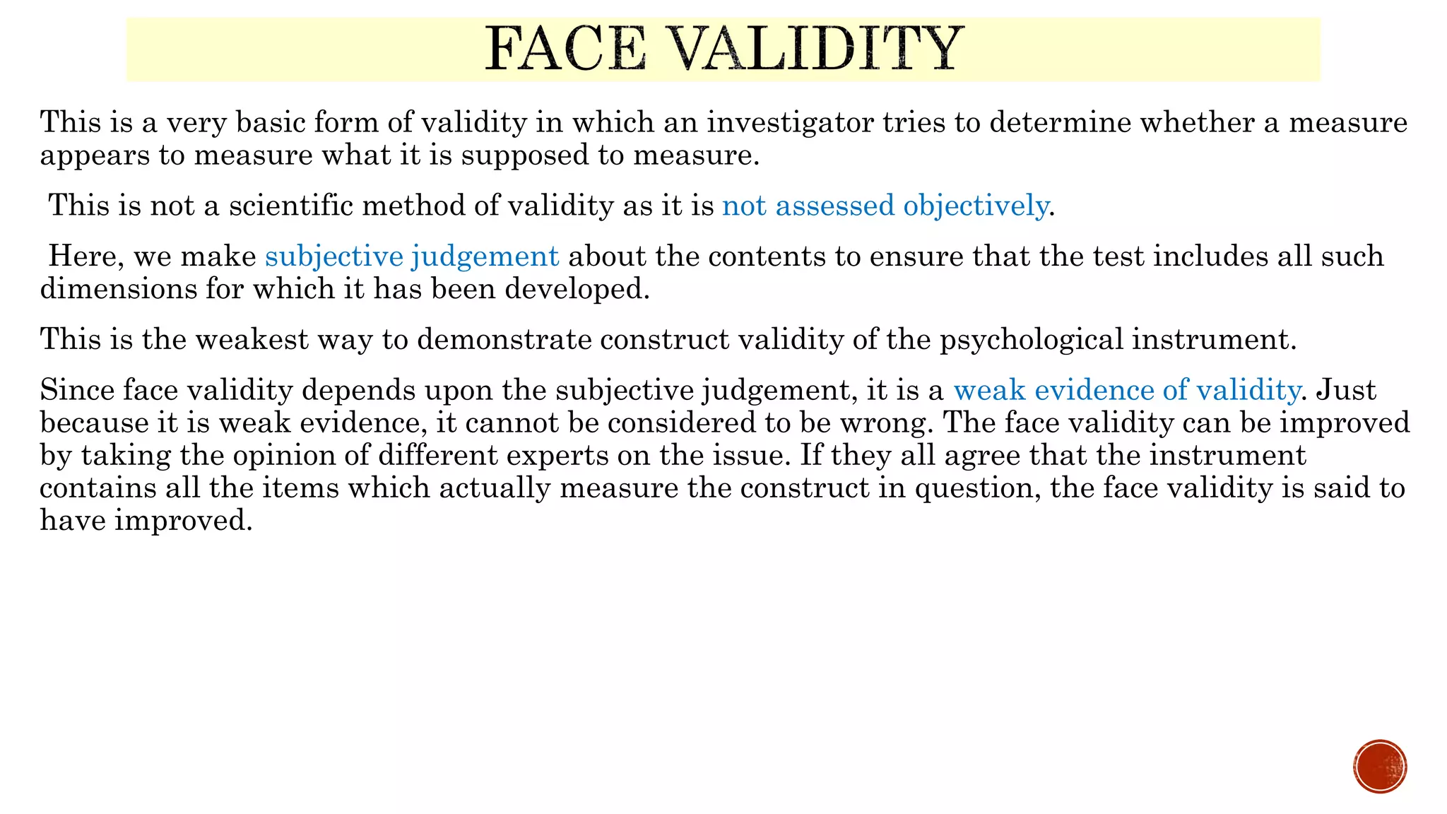 This is a very basic form of validity in which an investigator tries to determine whether a measure
appears to measure what it is supposed to measure.
This is not a scientific method of validity as it is not assessed objectively.
Here, we make subjective judgement about the contents to ensure that the test includes all such
dimensions for which it has been developed.
This is the weakest way to demonstrate construct validity of the psychological instrument.
Since face validity depends upon the subjective judgement, it is a weak evidence of validity. Just
because it is weak evidence, it cannot be considered to be wrong. The face validity can be improved
by taking the opinion of different experts on the issue. If they all agree that the instrument
contains all the items which actually measure the construct in question, the face validity is said to
have improved.
 