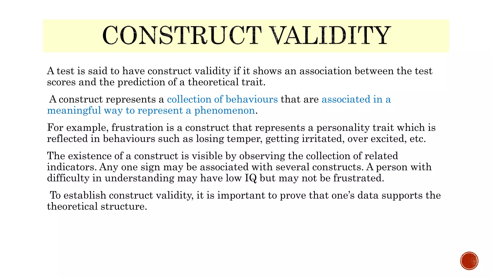 A test is said to have construct validity if it shows an association between the test
scores and the prediction of a theoretical trait.
A construct represents a collection of behaviours that are associated in a
meaningful way to represent a phenomenon.
For example, frustration is a construct that represents a personality trait which is
reflected in behaviours such as losing temper, getting irritated, over excited, etc.
The existence of a construct is visible by observing the collection of related
indicators. Any one sign may be associated with several constructs. A person with
difficulty in understanding may have low IQ but may not be frustrated.
To establish construct validity, it is important to prove that one’s data supports the
theoretical structure.
 