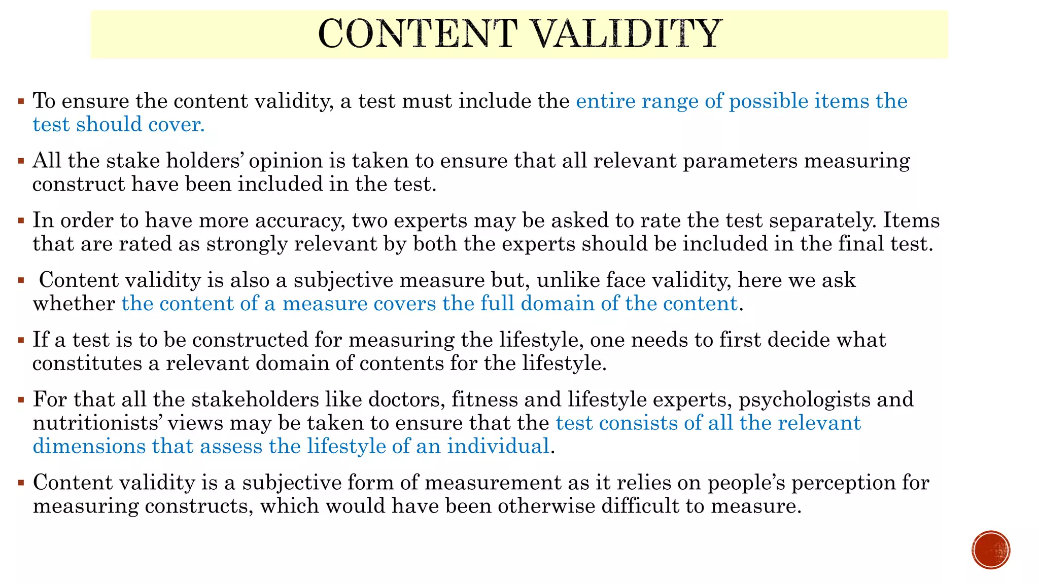  To ensure the content validity, a test must include the entire range of possible items the
test should cover.
 All the stake holders’ opinion is taken to ensure that all relevant parameters measuring
construct have been included in the test.
 In order to have more accuracy, two experts may be asked to rate the test separately. Items
that are rated as strongly relevant by both the experts should be included in the final test.
 Content validity is also a subjective measure but, unlike face validity, here we ask
whether the content of a measure covers the full domain of the content.
 If a test is to be constructed for measuring the lifestyle, one needs to first decide what
constitutes a relevant domain of contents for the lifestyle.
 For that all the stakeholders like doctors, fitness and lifestyle experts, psychologists and
nutritionists’ views may be taken to ensure that the test consists of all the relevant
dimensions that assess the lifestyle of an individual.
 Content validity is a subjective form of measurement as it relies on people’s perception for
measuring constructs, which would have been otherwise difficult to measure.
 