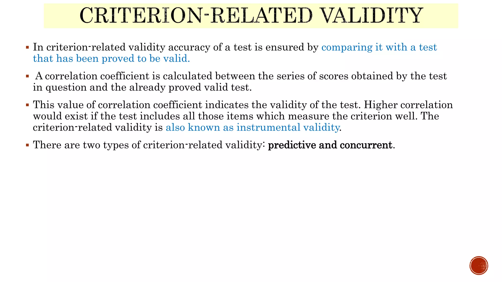  In criterion-related validity accuracy of a test is ensured by comparing it with a test
that has been proved to be valid.
 A correlation coefficient is calculated between the series of scores obtained by the test
in question and the already proved valid test.
 This value of correlation coefficient indicates the validity of the test. Higher correlation
would exist if the test includes all those items which measure the criterion well. The
criterion-related validity is also known as instrumental validity.
 There are two types of criterion-related validity: predictive and concurrent.
 
