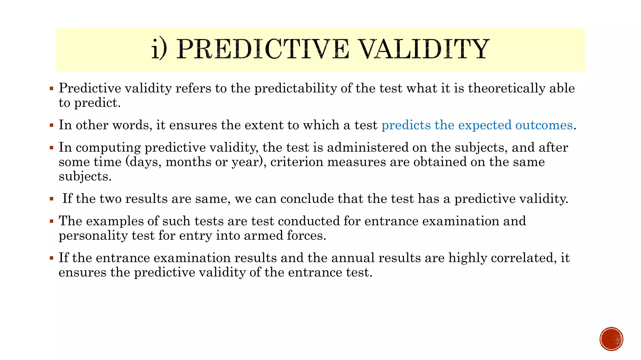  Predictive validity refers to the predictability of the test what it is theoretically able
to predict.
 In other words, it ensures the extent to which a test predicts the expected outcomes.
 In computing predictive validity, the test is administered on the subjects, and after
some time (days, months or year), criterion measures are obtained on the same
subjects.
 If the two results are same, we can conclude that the test has a predictive validity.
 The examples of such tests are test conducted for entrance examination and
personality test for entry into armed forces.
 If the entrance examination results and the annual results are highly correlated, it
ensures the predictive validity of the entrance test.
 