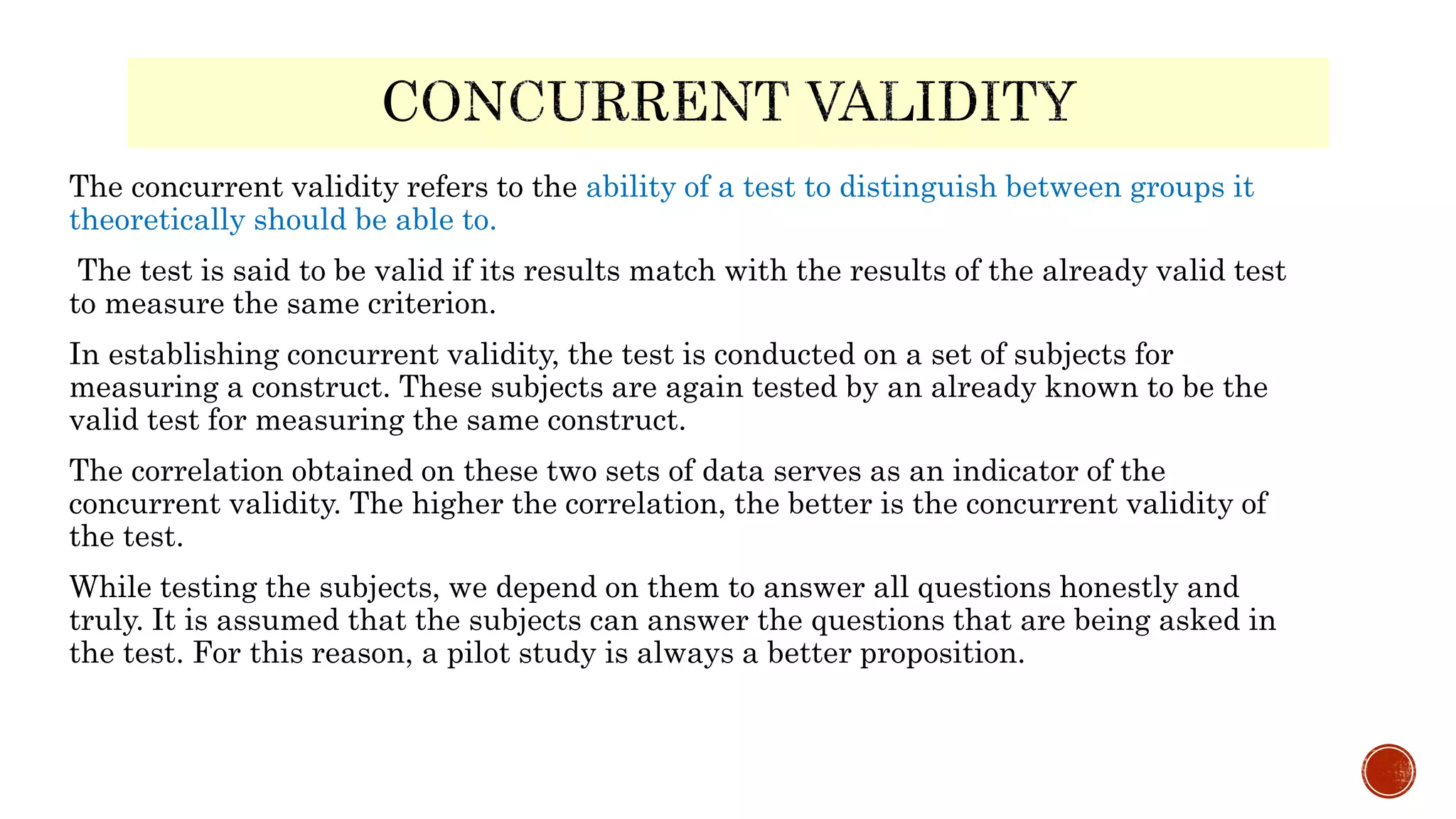 The concurrent validity refers to the ability of a test to distinguish between groups it
theoretically should be able to.
The test is said to be valid if its results match with the results of the already valid test
to measure the same criterion.
In establishing concurrent validity, the test is conducted on a set of subjects for
measuring a construct. These subjects are again tested by an already known to be the
valid test for measuring the same construct.
The correlation obtained on these two sets of data serves as an indicator of the
concurrent validity. The higher the correlation, the better is the concurrent validity of
the test.
While testing the subjects, we depend on them to answer all questions honestly and
truly. It is assumed that the subjects can answer the questions that are being asked in
the test. For this reason, a pilot study is always a better proposition.
 