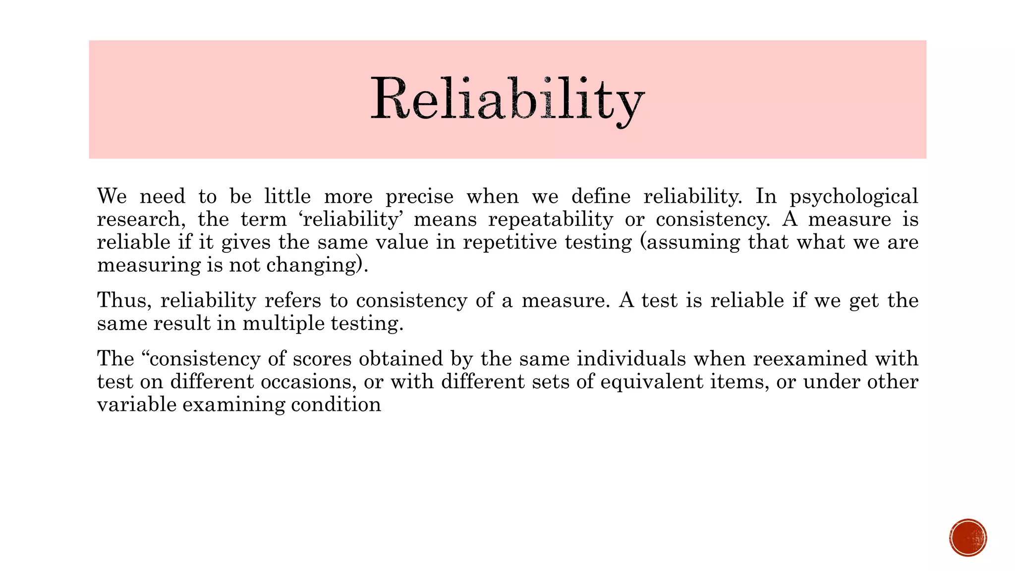 We need to be little more precise when we define reliability. In psychological
research, the term ‘reliability’ means repeatability or consistency. A measure is
reliable if it gives the same value in repetitive testing (assuming that what we are
measuring is not changing).
Thus, reliability refers to consistency of a measure. A test is reliable if we get the
same result in multiple testing.
The “consistency of scores obtained by the same individuals when reexamined with
test on different occasions, or with different sets of equivalent items, or under other
variable examining condition
 