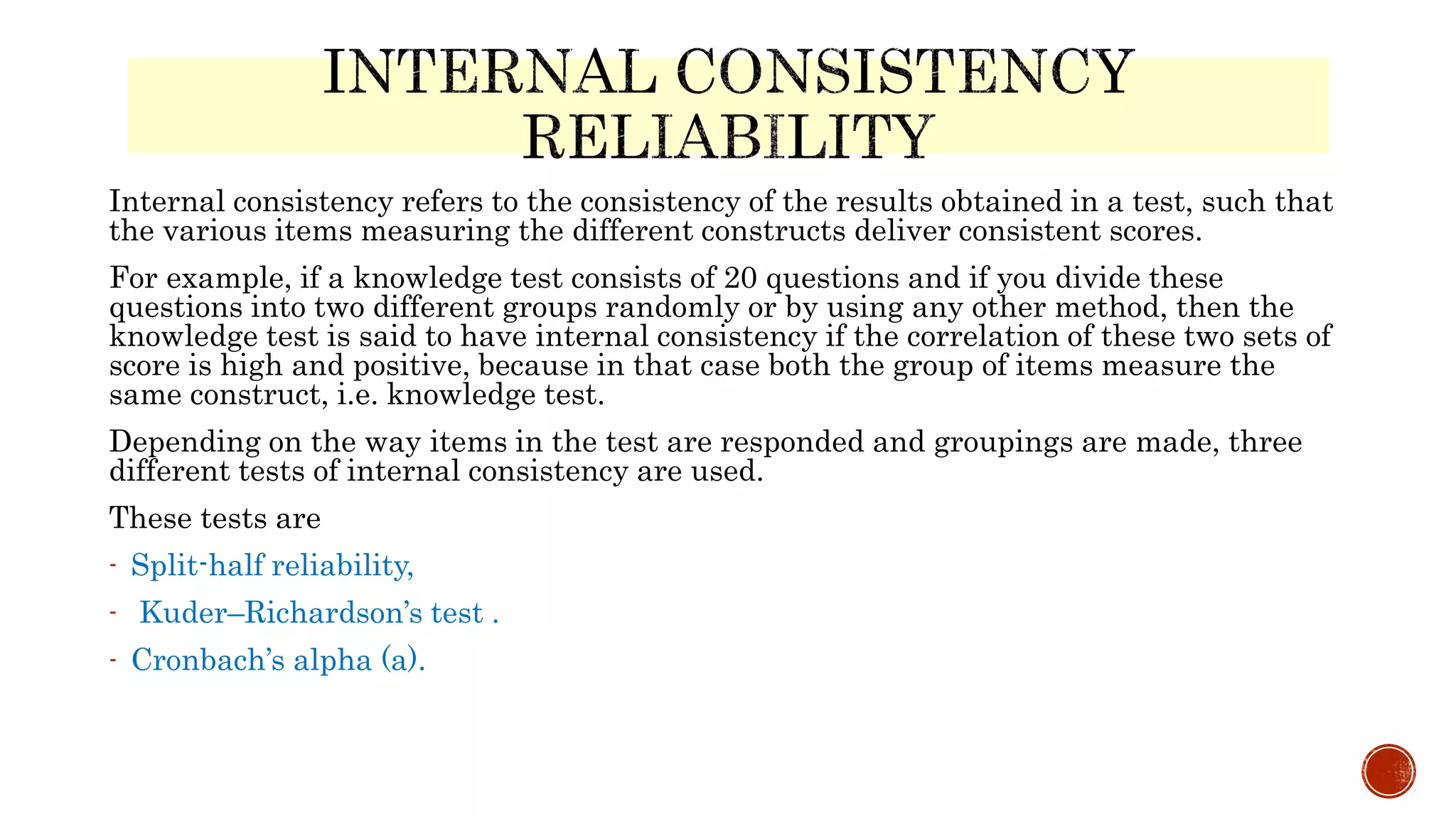 Internal consistency refers to the consistency of the results obtained in a test, such that
the various items measuring the different constructs deliver consistent scores.
For example, if a knowledge test consists of 20 questions and if you divide these
questions into two different groups randomly or by using any other method, then the
knowledge test is said to have internal consistency if the correlation of these two sets of
score is high and positive, because in that case both the group of items measure the
same construct, i.e. knowledge test.
Depending on the way items in the test are responded and groupings are made, three
different tests of internal consistency are used.
These tests are
- Split-half reliability,
- Kuder–Richardson’s test .
- Cronbach’s alpha (a).
 