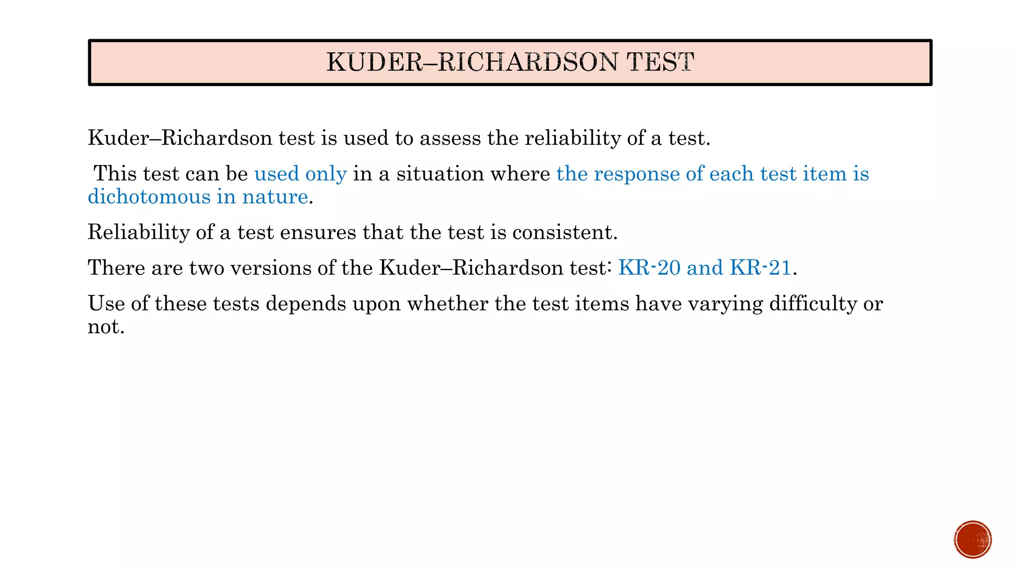 Kuder–Richardson test is used to assess the reliability of a test.
This test can be used only in a situation where the response of each test item is
dichotomous in nature.
Reliability of a test ensures that the test is consistent.
There are two versions of the Kuder–Richardson test: KR-20 and KR-21.
Use of these tests depends upon whether the test items have varying difficulty or
not.
 