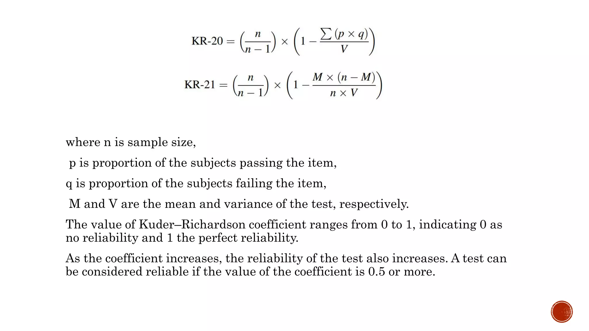 where n is sample size,
p is proportion of the subjects passing the item,
q is proportion of the subjects failing the item,
M and V are the mean and variance of the test, respectively.
The value of Kuder–Richardson coefficient ranges from 0 to 1, indicating 0 as
no reliability and 1 the perfect reliability.
As the coefficient increases, the reliability of the test also increases. A test can
be considered reliable if the value of the coefficient is 0.5 or more.
 