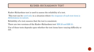 Kuder–Richardson test is used to assess the reliability of a test.
This test can be used only in a situation where the response of each test item is
dichotomous in nature.
Reliability of a test ensures that the test is consistent.
There are two versions of the Kuder–Richardson test: KR-20 and KR-21.
Use of these tests depends upon whether the test items have varying difficulty or
not.
 