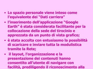 Lo spazio personale viene inteso come l’equivalente dei “Dati carriera” l’inserimento dell’applicazione “Google Earth” è stata considerata facilitante per la collocazione della sede del tirocinio e apprezzata da un punto di vista grafico; è stata accolta con entusiasmo la possibilità di scaricare e inviare tutta la modulistica tramite la Rete; il layout, l’organizzazione e la presentazione dei contenuti hanno consentito all’utente di navigare con facilità, prediligendo il riconoscimento alla memorizzazione. 