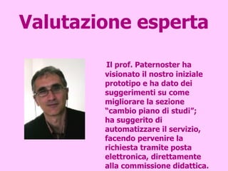 Valutazione esperta Il prof. Paternoster ha visionato il nostro iniziale prototipo e ha dato dei suggerimenti su come migliorare la sezione “cambio piano di studi”;  ha suggerito di automatizzare il servizio, facendo pervenire la richiesta tramite posta elettronica, direttamente alla commissione didattica.  Inoltre, ha trovato molto interessante la sezione “Tirocini” e in particolare l’inserimento di una mappa di geolocalizzazione.  