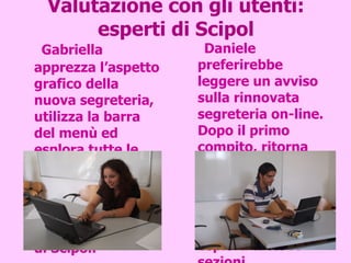 Valutazione con gli utenti: esperti di Scipol Gabriella apprezza l’aspetto grafico della nuova segreteria, utilizza la barra del menù ed esplora tutte le sezioni. Suggerisce di inserire un avviso sui nuovi servizi nella home page di Scipol. Daniele preferirebbe leggere un avviso sulla rinnovata segreteria on-line. Dopo il primo compito, ritorna alla home di Scipol, poi familiarizza con la barra dei menù della segreteria ed esplora tutte le sezioni. 