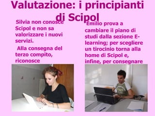 Valutazione: i principianti di Scipol Silvia non conosce Scipol e non sa valorizzare i nuovi servizi. Alla consegna del terzo compito, riconosce l’architettura dell’informazione ed esplora le restanti parti della segreteria virtuale. Emilio prova a cambiare il piano di studi dalla sezione E-learning; per scegliere un tirocinio torna alla home di Scipol e, infine, per consegnare la tesi utilizza il menù della segreteria on-line.  