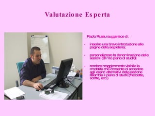 Valutazione Esperta Paolo Russu suggerisce di: inserire una breve introduzione alle pagine della segreteria; personalizzare la denominazione delle sezioni (“Il mio piano di studi”); rendere maggiormente visibile la modalità che consente di accedere agli esami alternativi della sezione “Cambia il piano di studi” (freccette, scritte, ecc.) 