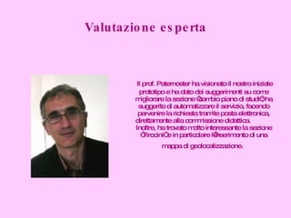 Valutazione esperta Il prof. Paternoster ha visionato il nostro iniziale prototipo e ha dato dei suggerimenti su come migliorare la sezione “cambio piano di studi”; ha suggerito di automatizzare il servizio, facendo pervenire la richiesta tramite posta elettronica, direttamente alla commissione didattica.  Inoltre, ha trovato molto interessante la sezione “Tirocini” e in particolare l’inserimento di una mappa di geolocalizzazione.   