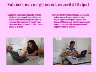 Valutazione con gli utenti: esperti di Scipol Gabriella apprezza l’aspetto grafico della nuova segreteria, utilizza la barra del menù ed esplora tutte le sezioni. Suggerisce di inserire un avviso sui nuovi servizi nella home page di Scipol. Daniele preferirebbe leggere un avviso sulla rinnovata segreteria on-line. Dopo il primo compito, ritorna alla home di Scipol, poi familiarizza con la barra dei menù della segreteria ed esplora tutte le sezioni. 