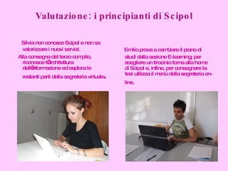 Valutazione: i principianti di Scipol Silvia non conosce Scipol e non sa valorizzare i nuovi servizi. Alla consegna del terzo compito, riconosce l’architettura dell’informazione ed esplora le restanti parti della segreteria virtuale . Emilio prova a cambiare il piano di studi dalla sezione E-learning; per scegliere un tirocinio torna alla home di Scipol e, infine, per consegnare la tesi utilizza il menù della segreteria on-line.   