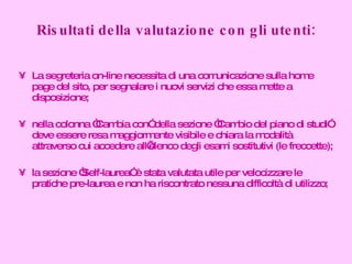 Risultati della valutazione con gli utenti: La segreteria on-line necessita di una comunicazione sulla home page del sito, per segnalare i nuovi servizi che essa mette a disposizione; nella colonna “Cambia con” della sezione “Cambio del piano di studi” deve essere resa maggiormente visibile e chiara la modalità attraverso cui accedere all’elenco degli esami sostitutivi (le freccette); la sezione “Self-laurea” è stata valutata utile per velocizzare le pratiche pre-laurea e non ha riscontrato nessuna difficoltà di utilizzo; 