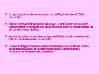 Lo spazio personale viene inteso come l’equivalente dei “Dati carriera”; l’inserimento dell’applicazione “Google Earth” è stata considerata facilitante per la collocazione della sede del tirocinio e apprezzata da un punto di vista grafico; è stata accolta con entusiasmo la possibilità di scaricare e inviare tutta la modulistica tramite la Rete; il layout, l’organizzazione e la presentazione dei contenuti hanno consentito all’utente di navigare con facilità, prediligendo il riconoscimento alla memorizzazione. 