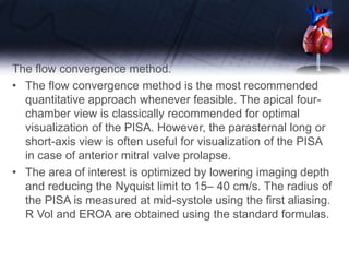 The flow convergence method.
• The flow convergence method is the most recommended
quantitative approach whenever feasible. The apical four-
chamber view is classically recommended for optimal
visualization of the PISA. However, the parasternal long or
short-axis view is often useful for visualization of the PISA
in case of anterior mitral valve prolapse.
• The area of interest is optimized by lowering imaging depth
and reducing the Nyquist limit to 15– 40 cm/s. The radius of
the PISA is measured at mid-systole using the first aliasing.
R Vol and EROA are obtained using the standard formulas.
 