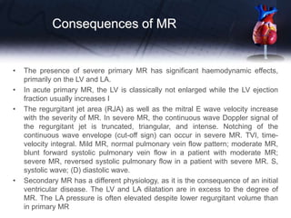 Consequences of MR
• The presence of severe primary MR has significant haemodynamic effects,
primarily on the LV and LA.
• In acute primary MR, the LV is classically not enlarged while the LV ejection
fraction usually increases I
• The regurgitant jet area (RJA) as well as the mitral E wave velocity increase
with the severity of MR. In severe MR, the continuous wave Doppler signal of
the regurgitant jet is truncated, triangular, and intense. Notching of the
continuous wave envelope (cut-off sign) can occur in severe MR. TVI, time-
velocity integral. Mild MR, normal pulmonary vein flow pattern; moderate MR,
blunt forward systolic pulmonary vein flow in a patient with moderate MR;
severe MR, reversed systolic pulmonary flow in a patient with severe MR. S,
systolic wave; (D) diastolic wave.
• Secondary MR has a different physiology, as it is the consequence of an initial
ventricular disease. The LV and LA dilatation are in excess to the degree of
MR. The LA pressure is often elevated despite lower regurgitant volume than
in primary MR
 