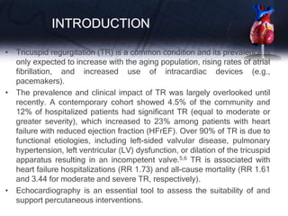 INTRODUCTION
• Tricuspid regurgitation (TR) is a common condition and its prevalence is
only expected to increase with the aging population, rising rates of atrial
fibrillation, and increased use of intracardiac devices (e.g.,
pacemakers).
• The prevalence and clinical impact of TR was largely overlooked until
recently. A contemporary cohort showed 4.5% of the community and
12% of hospitalized patients had significant TR (equal to moderate or
greater severity), which increased to 23% among patients with heart
failure with reduced ejection fraction (HFrEF). Over 90% of TR is due to
functional etiologies, including left-sided valvular disease, pulmonary
hypertension, left ventricular (LV) dysfunction, or dilation of the tricuspid
apparatus resulting in an incompetent valve.5,6 TR is associated with
heart failure hospitalizations (RR 1.73) and all-cause mortality (RR 1.61
and 3.44 for moderate and severe TR, respectively).
• Echocardiography is an essential tool to assess the suitability of and
support percutaneous interventions.
 