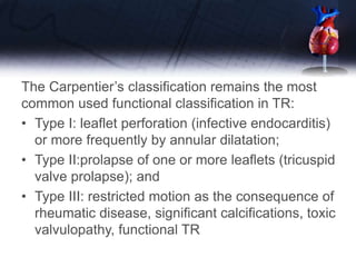 The Carpentier’s classification remains the most
common used functional classification in TR:
• Type I: leaflet perforation (infective endocarditis)
or more frequently by annular dilatation;
• Type II:prolapse of one or more leaflets (tricuspid
valve prolapse); and
• Type III: restricted motion as the consequence of
rheumatic disease, significant calcifications, toxic
valvulopathy, functional TR
 