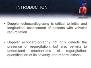 INTRODUCTION
• Doppler echocardiography is critical to initial and
longitudinal assessment of patients with valvular
regurgitation.
• Doppler echocardiography not only detects the
presence of regurgitation, but also permits to
understand mechanisms of regurgitation,
quantification of its severity, and repercussions.
 