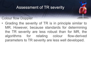 Assessment of TR severity
Colour flow Doppler
• Grading the severity of TR is in principle similar to
MR. However, because standards for determining
the TR severity are less robust than for MR, the
algorithms for relating colour flow-derived
parameters to TR severity are less well developed.
 
