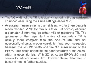 VC width
• The VC width of the TR is typically imaged in the apical four
chamber view using the same settings as for MR.
• Averaging measurements over at least two to three beats is
recommended. A VC ≥7 mm is in favour of severe, whereas
a diameter ,6 mm may be either mild or moderate TR. The
geometry of the regurgitant orifice of secondary TR is
usually more complex than the one of MR and not
necessarily circular. A poor correlation has been suggested
between the 2D VC width and the 3D assessment of the
EROA. This could underline the poor accuracy of the 2D VC
width in eccentric jets. With 3D echo, an EROA .75 mm2
seems to indicate severe TR. However, these data need to
be confirmed in further studies.
 