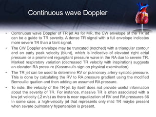 Continuous wave Doppler
• Continuous wave Doppler of TR jet As for MR, the CW envelope of the TR jet
can be a guide to TR severity. A dense TR signal with a full envelope indicates
more severe TR than a faint signal.
• The CW Doppler envelope may be truncated (notched) with a triangular contour
and an early peak velocity (blunt), which is indicative of elevated right atrial
pressure or a prominent regurgitant pressure wave in the RA due to severe TR.
Marked respiratory variation (decreased TR velocity with inspiration) suggests
an elevated RA pressure (Kussmaul’s sign on physical examination).
• The TR jet can be used to determine RV or pulmonary artery systolic pressure.
This is done by calculating the RV to RA pressure gradient using the modified
Bernoullie quation and then adding an assumed RA pressure.
• To note, the velocity of the TR jet by itself does not provide useful information
about the severity of TR. For instance, massive TR is often associated with a
low jet velocity (,2 m/s) as there is near equalization of RV and RA pressures.66
In some case, a high-velocity jet that represents only mild TR maybe present
when severe pulmonary hypertension is present.
 