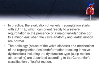 • In practice, the evaluation of valvular regurgitation starts
with 2D TTE, which can orient readily to a severe
regurgitation in the presence of a major valvular defect or
to a minor leak when the valve anatomy and leaflet motion
are normal.
• The aetiology (cause of the valve disease) and mechanism
of the regurgitation (lesion/deformation resulting in valve
dysfunction) including the dysfunction type (cusp motion
abnormality) are described according to the Carpentier’s
classification of leaflet motion.
 