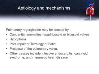 Aetiology and mechanisms
Pulmonary regurgitation may be caused by :
• Congenital anomalies (quadricuspid or bicuspid valves)
• Hypoplasia
• Post-repair of Tetralogy of Fallot
• Prolapse of the pulmonary valve.
• Other causes include infective endocarditis, carcinoid
syndrome, and rheumatic heart disease.
 