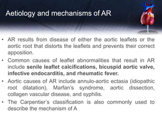 Aetiology and mechanisms of AR
• AR results from disease of either the aortic leaflets or the
aortic root that distorts the leaflets and prevents their correct
apposition.
• Common causes of leaflet abnormalities that result in AR
include senile leaflet calcifications, bicuspid aortic valve,
infective endocarditis, and rheumatic fever.
• Aortic causes of AR include annulo-aortic ectasia (idiopathic
root dilatation), Marfan’s syndrome, aortic dissection,
collagen vascular disease, and syphilis.
• The Carpentier’s classification is also commonly used to
describe the mechanism of A
 